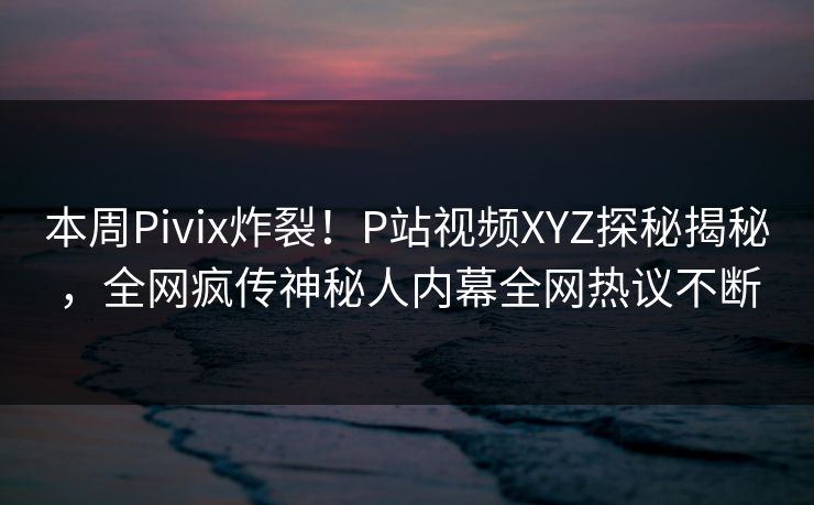本周Pivix炸裂！P站视频XYZ探秘揭秘，全网疯传神秘人内幕全网热议不断