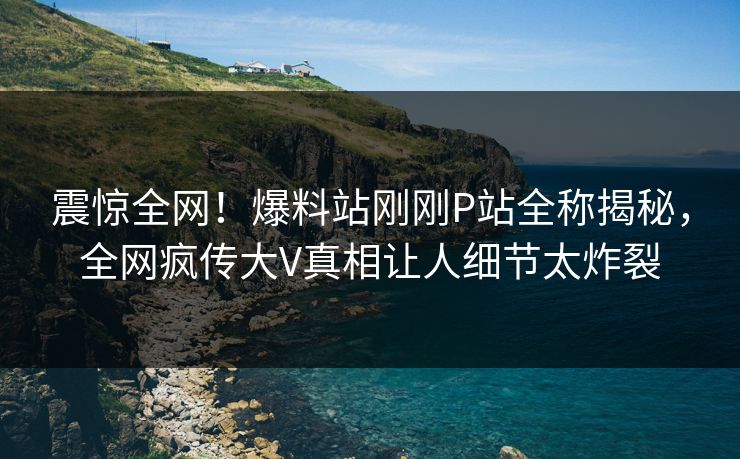 震惊全网！爆料站刚刚P站全称揭秘，全网疯传大V真相让人细节太炸裂