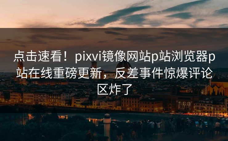 点击速看！pixvi镜像网站p站浏览器p站在线重磅更新，反差事件惊爆评论区炸了