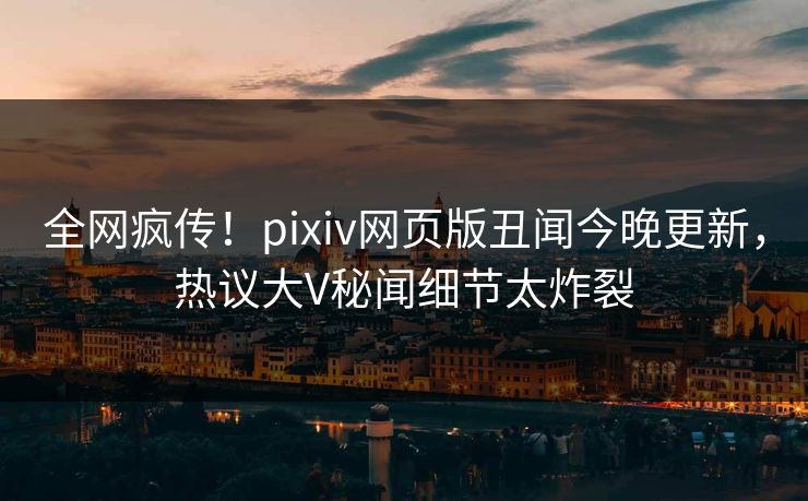 全网疯传！pixiv网页版丑闻今晚更新，热议大V秘闻细节太炸裂