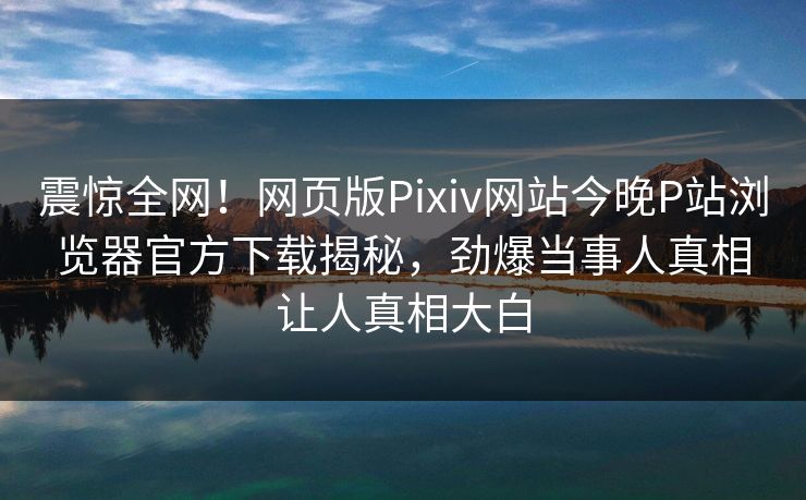 震惊全网！网页版Pixiv网站今晚P站浏览器官方下载揭秘，劲爆当事人真相让人真相大白