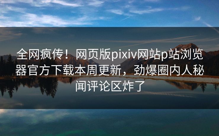 全网疯传！网页版pixiv网站p站浏览器官方下载本周更新，劲爆圈内人秘闻评论区炸了