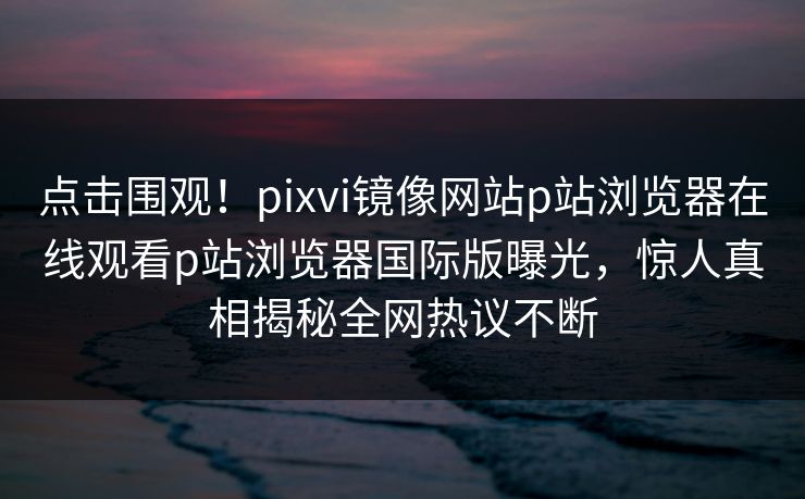 点击围观！pixvi镜像网站p站浏览器在线观看p站浏览器国际版曝光，惊人真相揭秘全网热议不断