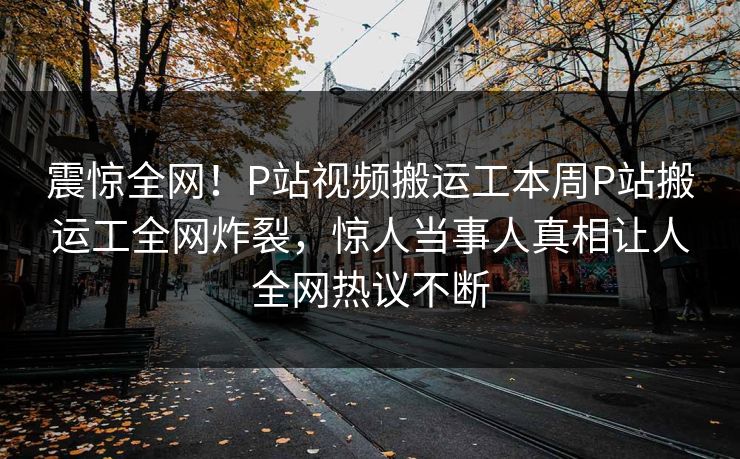 震惊全网！P站视频搬运工本周P站搬运工全网炸裂，惊人当事人真相让人全网热议不断