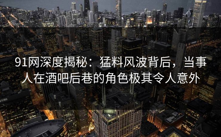 91网深度揭秘：猛料风波背后，当事人在酒吧后巷的角色极其令人意外