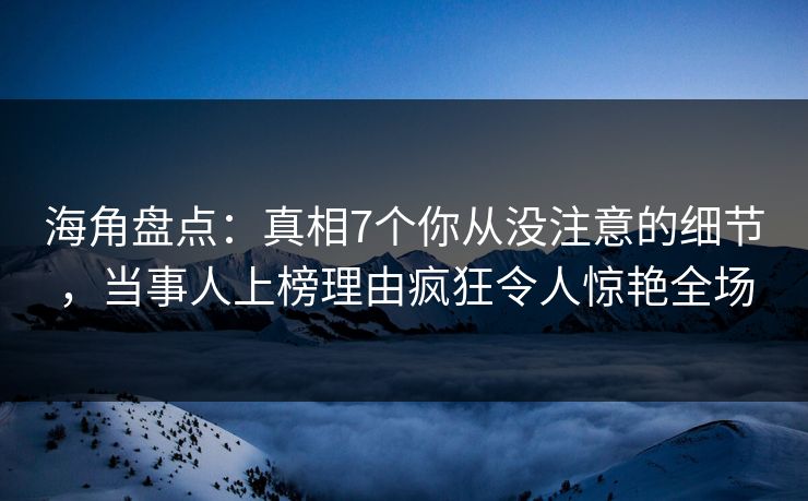 海角盘点：真相7个你从没注意的细节，当事人上榜理由疯狂令人惊艳全场
