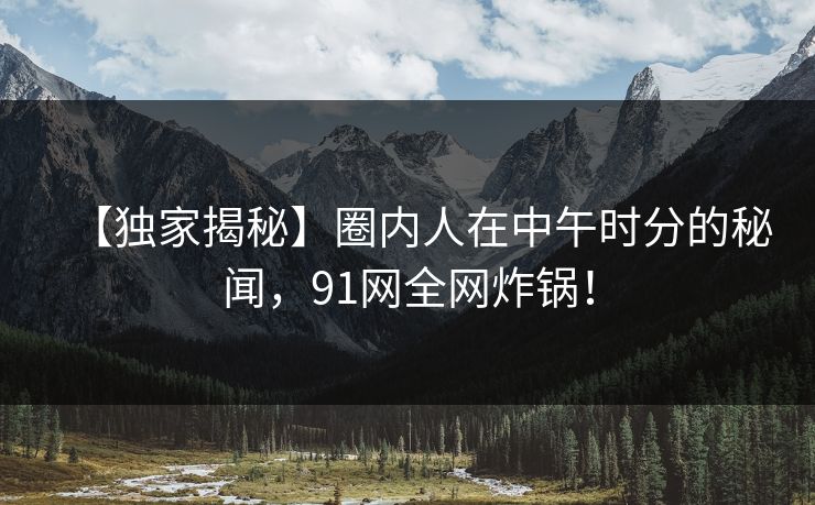 【独家揭秘】圈内人在中午时分的秘闻，91网全网炸锅！