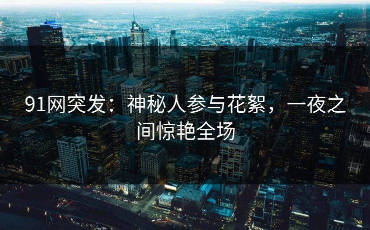 91网突发：神秘人参与花絮，一夜之间惊艳全场