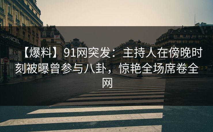 【爆料】91网突发：主持人在傍晚时刻被曝曾参与八卦，惊艳全场席卷全网