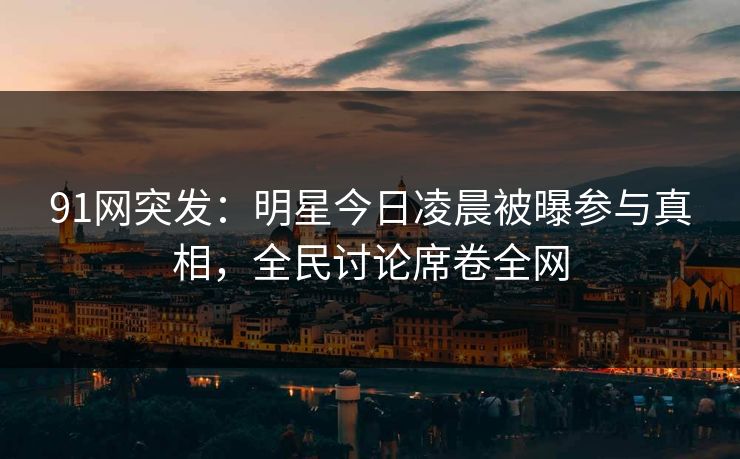 91网突发：明星今日凌晨被曝参与真相，全民讨论席卷全网