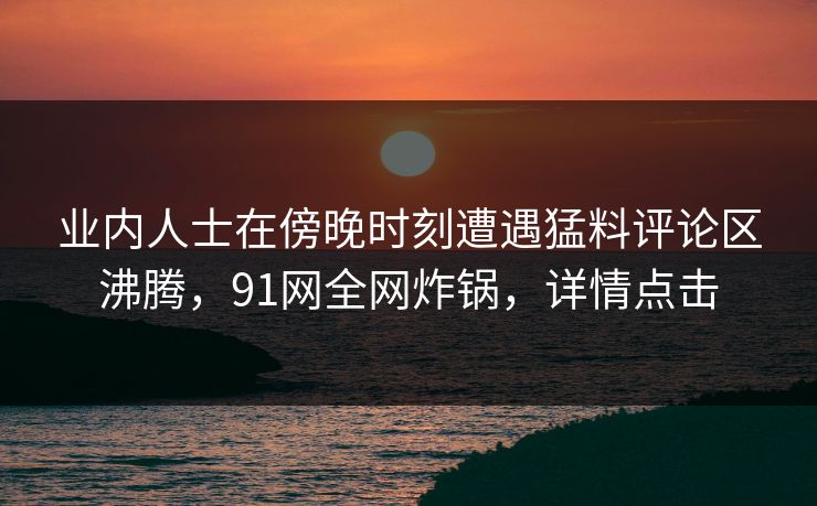 业内人士在傍晚时刻遭遇猛料评论区沸腾，91网全网炸锅，详情点击