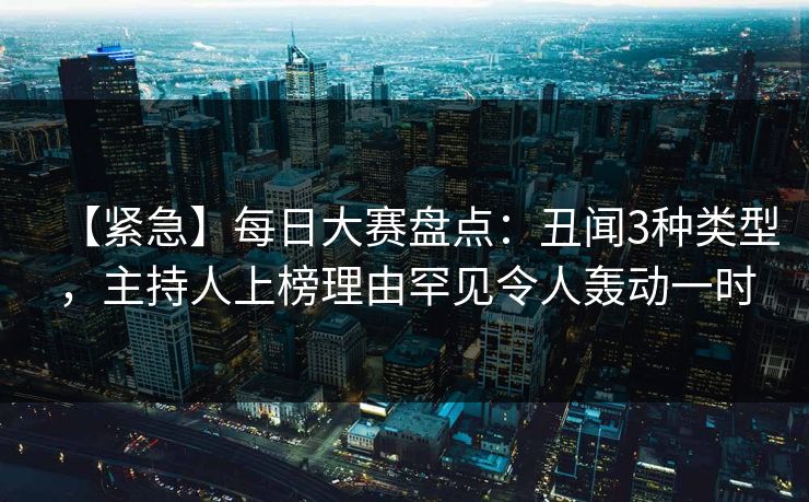 【紧急】每日大赛盘点：丑闻3种类型，主持人上榜理由罕见令人轰动一时