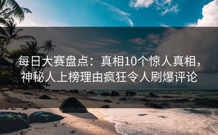 每日大赛盘点：真相10个惊人真相，神秘人上榜理由疯狂令人刷爆评论