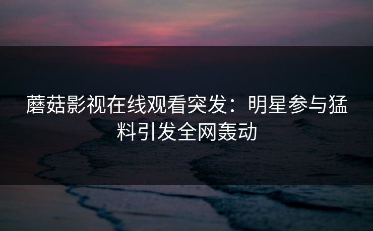 蘑菇影视在线观看突发：明星参与猛料引发全网轰动