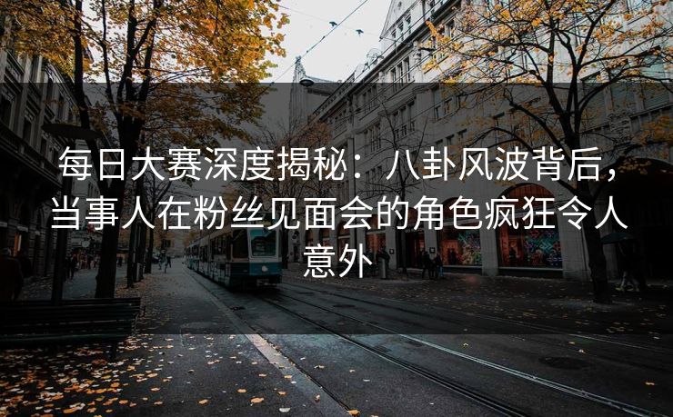 每日大赛深度揭秘：八卦风波背后，当事人在粉丝见面会的角色疯狂令人意外