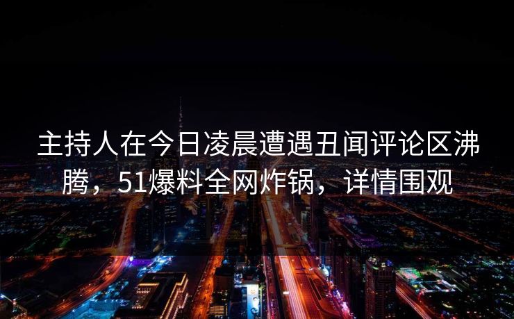 主持人在今日凌晨遭遇丑闻评论区沸腾，51爆料全网炸锅，详情围观