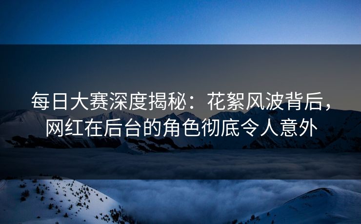 每日大赛深度揭秘：花絮风波背后，网红在后台的角色彻底令人意外
