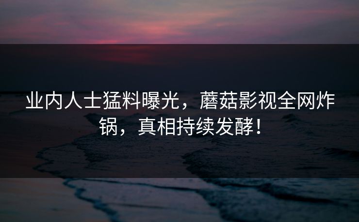 业内人士猛料曝光，蘑菇影视全网炸锅，真相持续发酵！