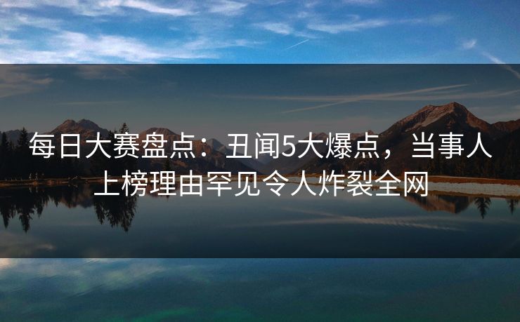 每日大赛盘点：丑闻5大爆点，当事人上榜理由罕见令人炸裂全网
