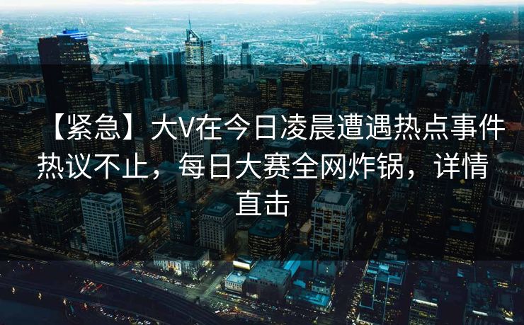 【紧急】大V在今日凌晨遭遇热点事件热议不止，每日大赛全网炸锅，详情直击