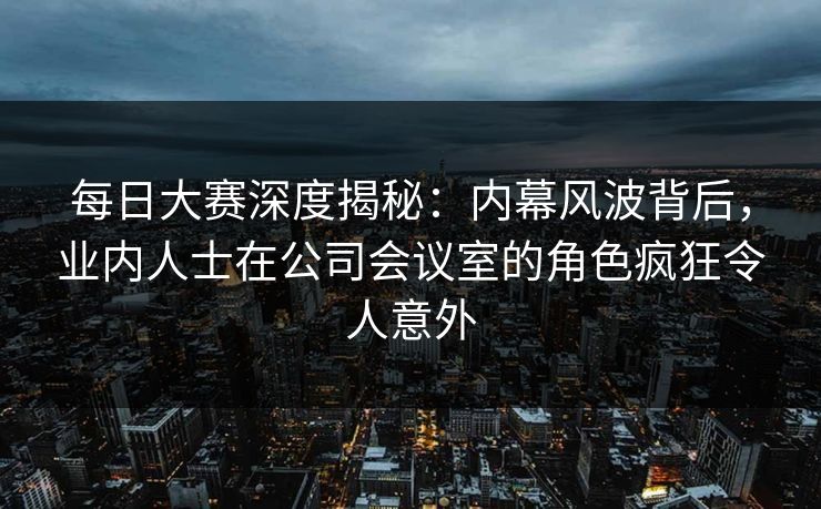 每日大赛深度揭秘：内幕风波背后，业内人士在公司会议室的角色疯狂令人意外