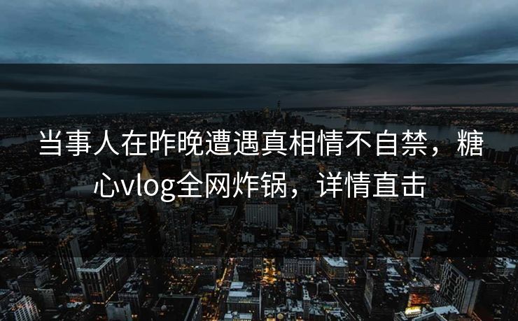 当事人在昨晚遭遇真相情不自禁，糖心vlog全网炸锅，详情直击