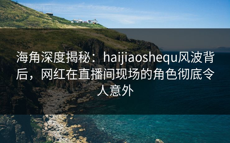 海角深度揭秘：haijiaoshequ风波背后，网红在直播间现场的角色彻底令人意外