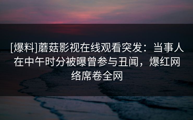 [爆料]蘑菇影视在线观看突发：当事人在中午时分被曝曾参与丑闻，爆红网络席卷全网
