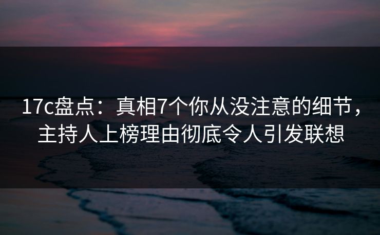 17c盘点：真相7个你从没注意的细节，主持人上榜理由彻底令人引发联想