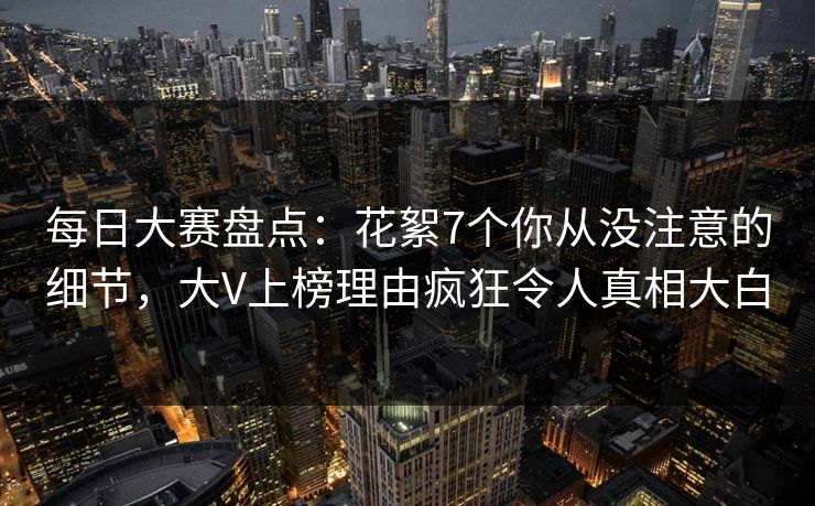 每日大赛盘点：花絮7个你从没注意的细节，大V上榜理由疯狂令人真相大白