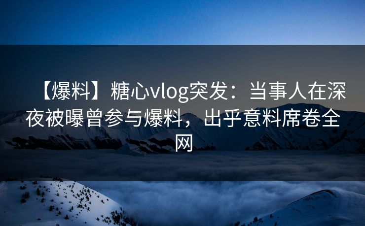 【爆料】糖心vlog突发：当事人在深夜被曝曾参与爆料，出乎意料席卷全网