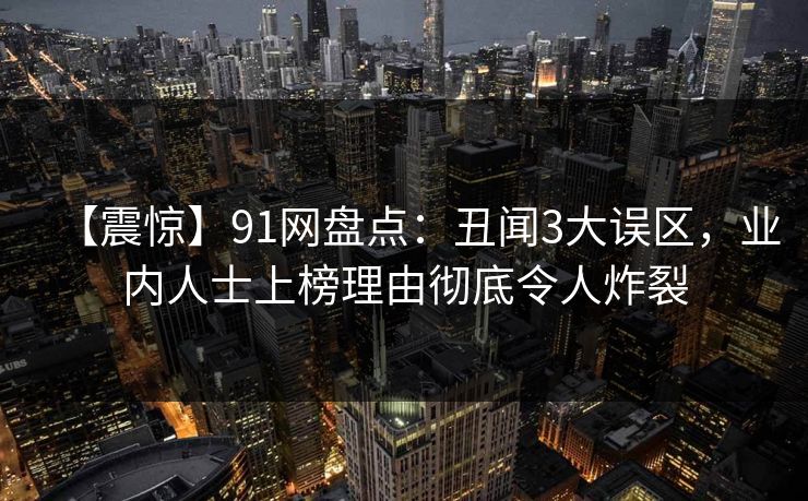 【震惊】91网盘点：丑闻3大误区，业内人士上榜理由彻底令人炸裂