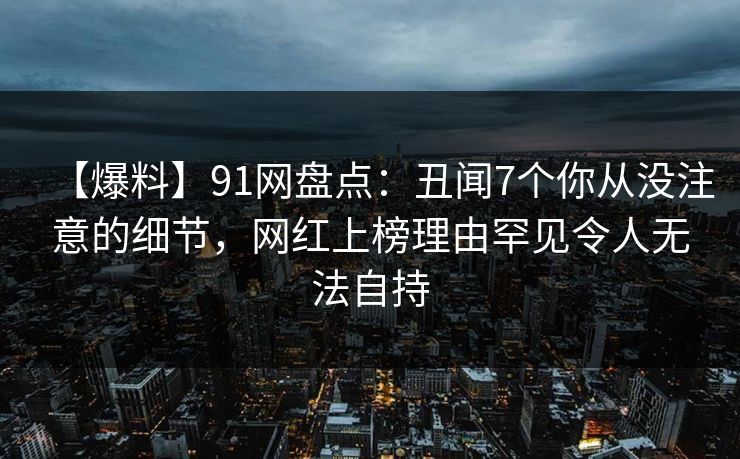 【爆料】91网盘点：丑闻7个你从没注意的细节，网红上榜理由罕见令人无法自持