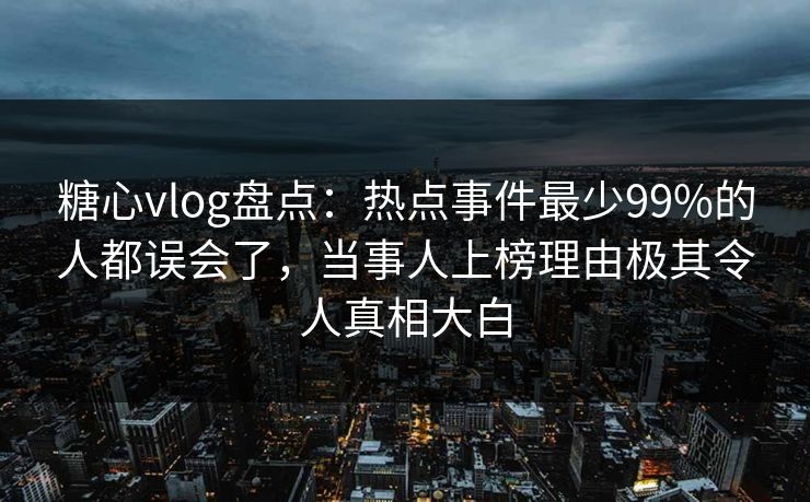 糖心vlog盘点：热点事件最少99%的人都误会了，当事人上榜理由极其令人真相大白