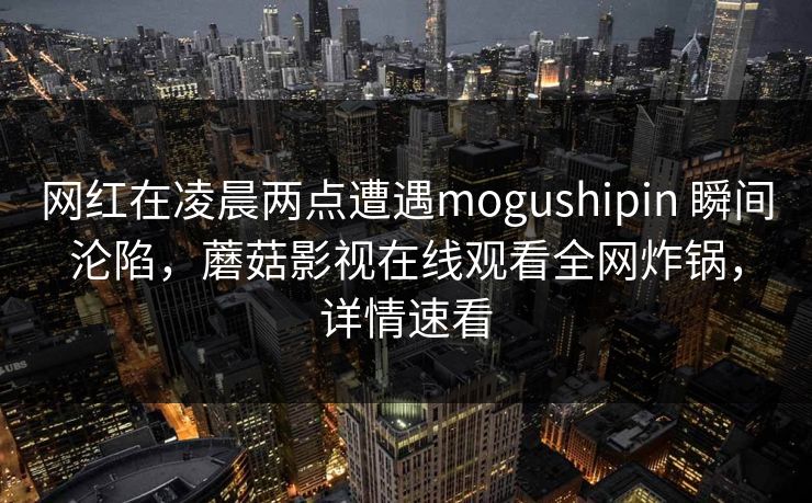 网红在凌晨两点遭遇mogushipin 瞬间沦陷，蘑菇影视在线观看全网炸锅，详情速看
