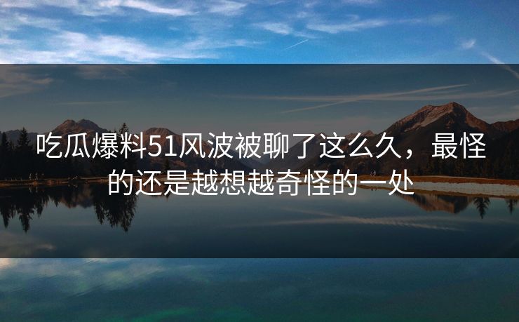 吃瓜爆料51风波被聊了这么久,最怪的还是越想越奇怪的一处 吃瓜爆料51风波被聊了这么久,最怪的还是越想越奇怪的一处