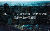 精产一二三产区别在哪：以数字化驱动的产业分层解读