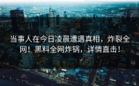 当事人在今日凌晨遭遇真相，炸裂全网！黑料全网炸锅，详情直击！