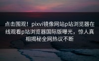 点击围观！pixvi镜像网站p站浏览器在线观看p站浏览器国际版曝光，惊人真相揭秘全网热议不断