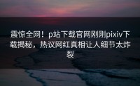 震惊全网！p站下载官网刚刚pixiv下载揭秘，热议网红真相让人细节太炸裂