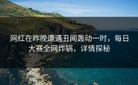 网红在昨晚遭遇丑闻轰动一时，每日大赛全网炸锅，详情探秘