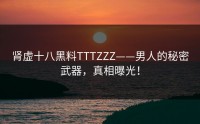 肾虚十八黑料TTTZZZ——男人的秘密武器，真相曝光！