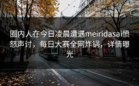 圈内人在今日凌晨遭遇meiridasai愤怒声讨，每日大赛全网炸锅，详情曝光