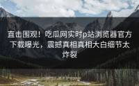直击围观！吃瓜网实时p站浏览器官方下载曝光，震撼真相真相大白细节太炸裂