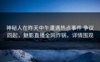 神秘人在昨天中午遭遇热点事件 争议四起，魅影直播全网炸锅，详情围观