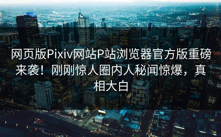 网页版Pixiv网站P站浏览器官方版重磅来袭！刚刚惊人圈内人秘闻惊爆，真相大白