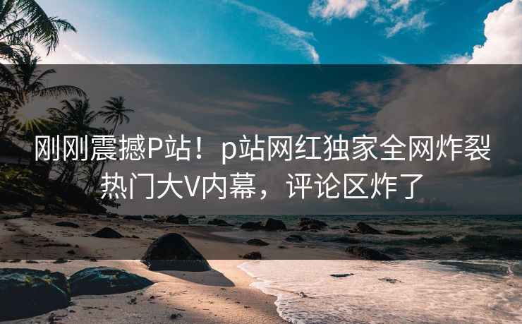 刚刚震撼P站！p站网红独家全网炸裂热门大V内幕，评论区炸了