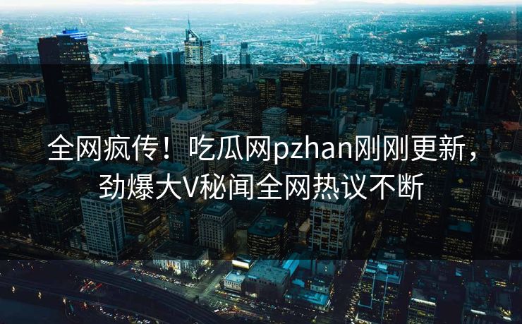全网疯传！吃瓜网pzhan刚刚更新，劲爆大V秘闻全网热议不断