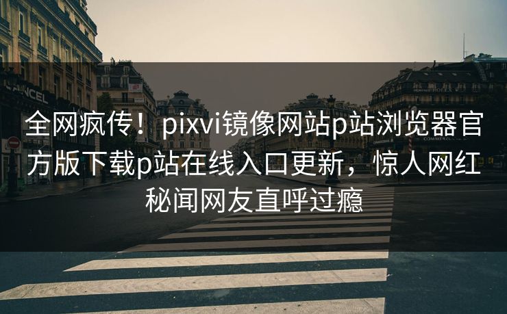 全网疯传！pixvi镜像网站p站浏览器官方版下载p站在线入口更新，惊人网红秘闻网友直呼过瘾