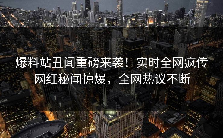 爆料站丑闻重磅来袭！实时全网疯传网红秘闻惊爆，全网热议不断